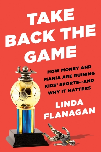 Take Back the Game : How Money and Mania Are Ruining Kids' Sports--and Why It Matters | Flanagan, Linda