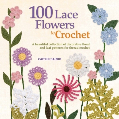 100 Lace Flowers to Crochet : A Beautiful Collection of Decorative Floral and Leaf Patterns for Thread Crochet | Sainio, Caitlin