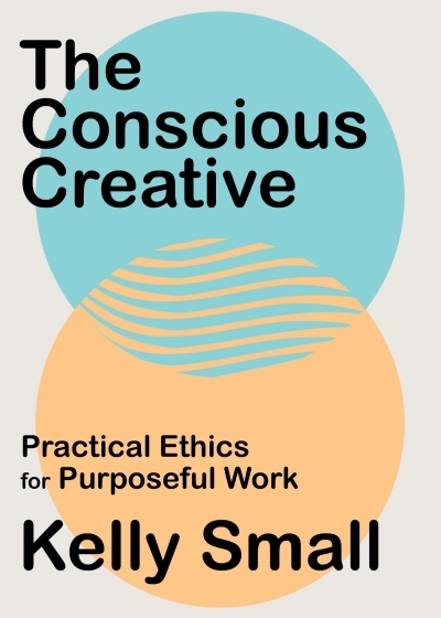 The Conscious Creative : Practical Ethics for Purposeful Work | Small, Kelly