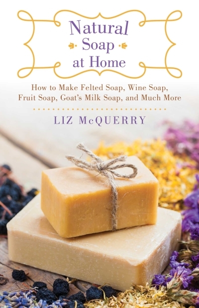 Natural Soap at Home : How to Make Felted Soap, Wine Soap, Fruit Soap, Goat's Milk Soap, and Much More | McQuerry, Liz