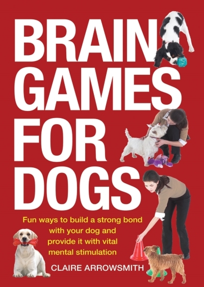 Brain Games for Dogs : Fun Ways to Build a Strong Bond with Your Dog and Provide It with Vital Mental Stimulation | Arrowsmith, Claire