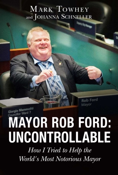 Mayor Rob Ford: Uncontrollable : How I Tried to Help the World's Most Notorious Mayor | Towhey, Mark