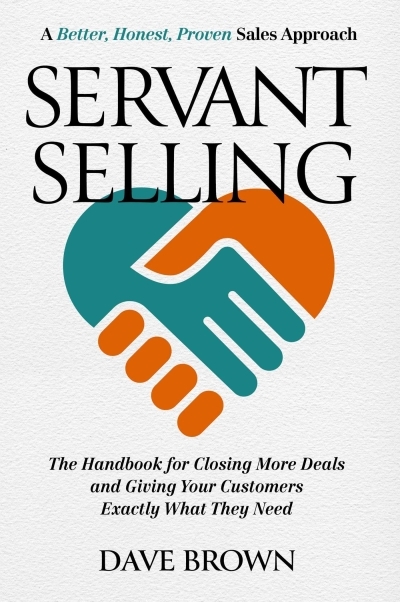 Servant Selling : The Handbook for Closing More Deals and Giving Your Customers Exactly What They Need | Brown, Dave