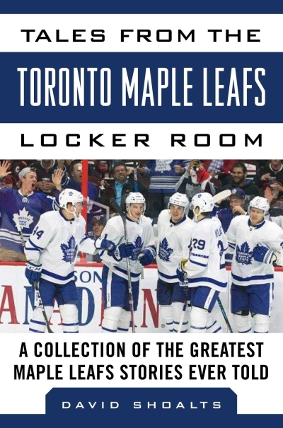 Tales from the  Toronto Maple Leafs Locker Room : A Collection of the Greatest Maple Leafs Stories Ever Told | Shoalts, David