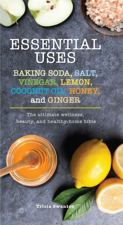 Essential Uses: Baking Soda, Salt, Vinegar, Lemon, Coconut Oil, Honey, and Ginger : The Ultimate Wellness, Beauty, and Healthy-Home Bible | Swanton, Tricia