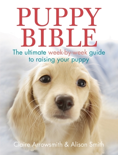 Puppy Bible : The Ultimate Week-by-Week Guide to Raising Your Puppy | Arrowsmith, Claire